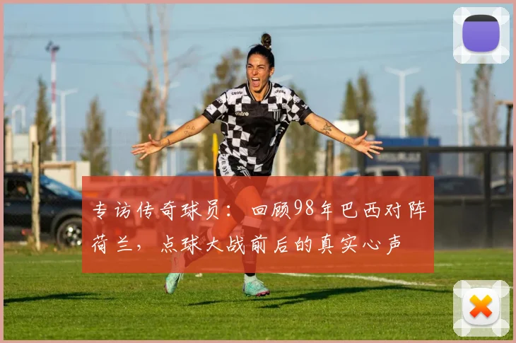专访传奇球员：回顾98年巴西对阵荷兰，点球大战前后的真实心声