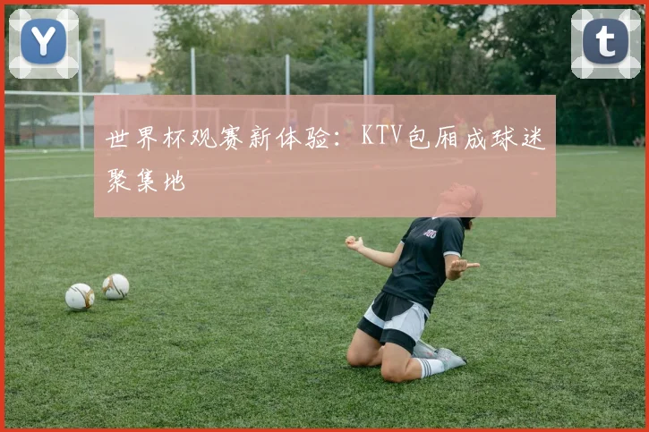 世界杯观赛新体验：KTV包厢成球迷聚集地